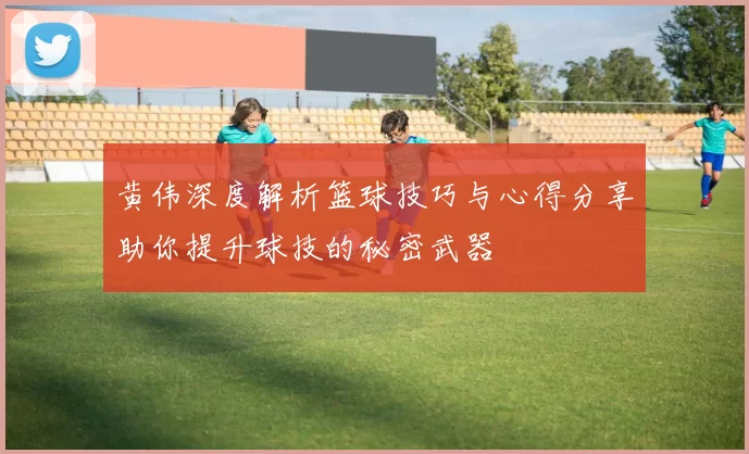 黄伟深度解析篮球技巧与心得分享助你提升球技的秘密武器