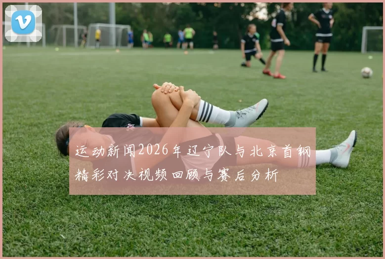 运动新闻2026年辽宁队与北京首钢精彩对决视频回顾与赛后分析