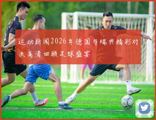 运动新闻2026年德国与瑞典精彩对决高清回顾足球盛宴
